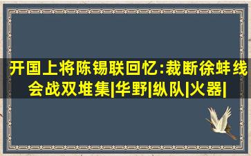 开国上将陈锡联回忆:裁断徐蚌线会战双堆集|华野|纵队|火器|刘汝明...