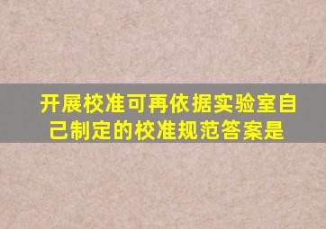 开展校准可再依据实验室自己制定的校准规范,答案是( )。