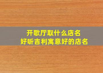 开歌厅取什么店名 好听吉利寓意好的店名