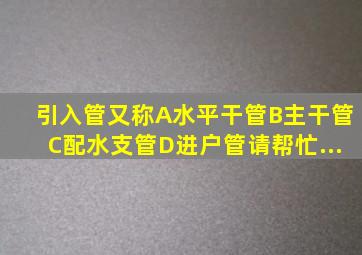 引入管又称()。A、水平干管B、主干管C、配水支管D、进户管请帮忙...