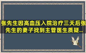 张先生因高血压入院治疗,三天后张先生的妻子找到主管医生,质疑...