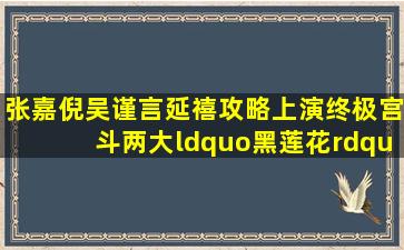 张嘉倪、吴谨言《延禧攻略》上演终极宫斗,两大“黑莲花”放大招