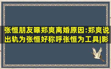 张恒朋友曝郑爽离婚原因:郑爽说出轨为张恒好,称呼张恒为工具|影视圈...