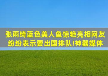 张雨绮蓝色美人鱼惊艳亮相,网友纷纷表示要出国排队!神器媒体