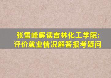 张雪峰解读吉林化工学院:评价就业情况、解答报考疑问