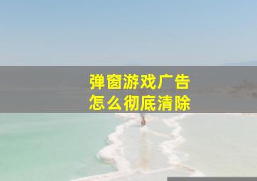 弹窗游戏广告怎么彻底清除