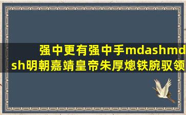 强中更有强中手——明朝嘉靖皇帝朱厚熜,铁腕驭领45年帝国江山