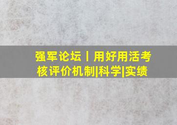 强军论坛丨用好用活考核评价机制|科学|实绩