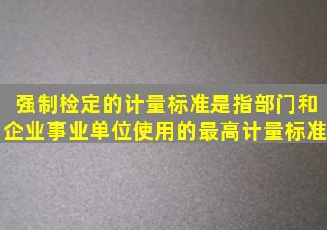 强制检定的计量标准是指部门和企业,事业单位使用的最高计量标准。