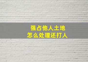 强占他人土地怎么处理还打人