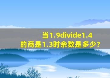 当1.9÷1.4的商是1.3时余数是多少?