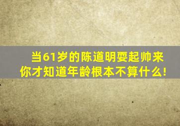 当61岁的陈道明耍起帅来,你才知道年龄根本不算什么!