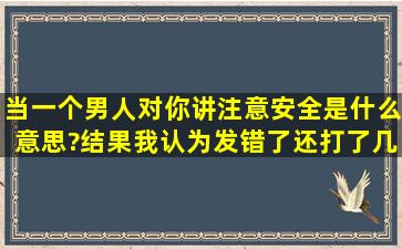 当一个男人对你讲注意安全是什么意思?结果我认为发错了还打了几个...