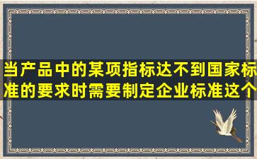 当产品中的某项指标达不到国家标准的要求时,需要制定企业标准这个...