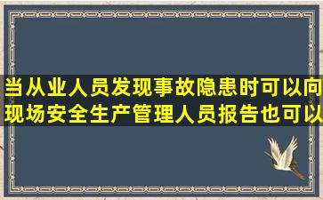 当从业人员发现事故隐患时,可以向现场安全生产管理人员报告,也可以...