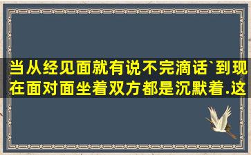 当从经见面就有说不完滴话`到现在面对面坐着双方都是沉默着.这意味...