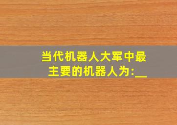 当代机器人大军中最主要的机器人为:__