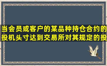 当会员或客户的某品种持仓合约的投机头寸达到交易所对其规定的投机...