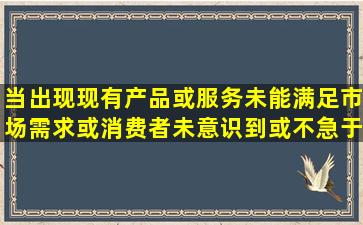 当出现现有产品或服务未能满足市场需求,或消费者未意识到或不急于...