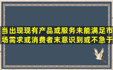 当出现现有产品或服务未能满足市场需求,或消费者末意识到或不急于...