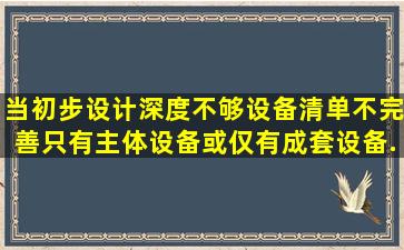 当初步设计深度不够,设备清单不完善,只有主体设备或仅有成套设备...