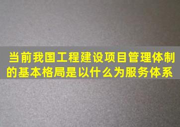 当前我国工程建设项目管理体制的基本格局是以什么为服务体系 