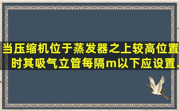 当压缩机位于蒸发器之上较高位置时其吸气立管每隔m以下应设置...