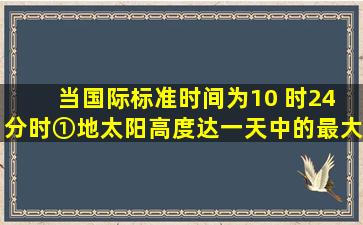 当国际标准时间为10 时24 分时,①地太阳高度达一天中的最大值,则①...