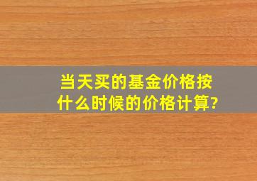 当天买的基金价格按什么时候的价格计算?