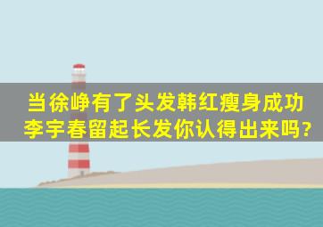 当徐峥有了头发,韩红瘦身成功,李宇春留起长发,你认得出来吗?