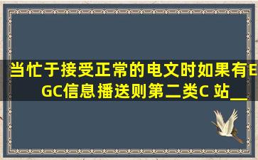 当忙于接受正常的电文时,如果有EGC信息播送,则第二类C 站_____...