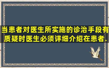 当患者对医生所实施的诊治手段有质疑时医生必须详细介绍在患者...