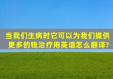 当我们生病时,它可以为我们提供更多的钱治疗用英语怎么翻译?