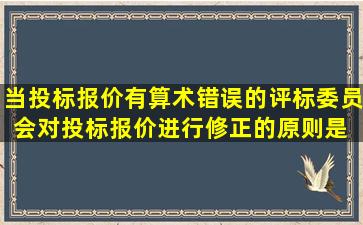 当投标报价有算术错误的,评标委员会对投标报价进行修正的原则是( C )...