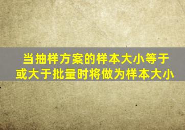 当抽样方案的样本大小等于或大于批量时,将()做为样本大小。