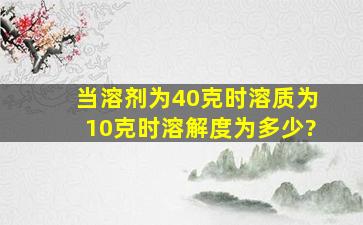 当溶剂为40克时,溶质为10克时,溶解度为多少?