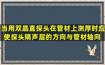 当用双晶直探头在管材上测厚时,应使探头隔声层的方向与管材轴向( )