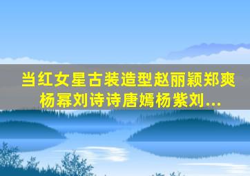 当红女星古装造型,赵丽颖、郑爽、杨幂、刘诗诗、唐嫣、杨紫、刘...