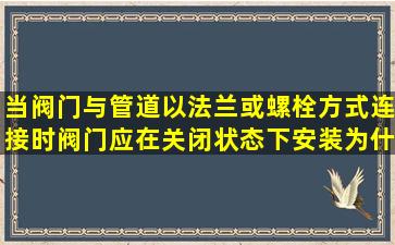 当阀门与管道以法兰或螺栓方式连接时阀门应在关闭状态下安装为什么(