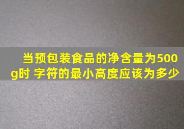 当预包装食品的净含量为500g时 字符的最小高度应该为多少