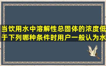 当饮用水中溶解性总固体的浓度低于下列哪种条件时,用户一般认为水...