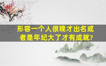 形容一个人很晚才出名。或者是年纪大了才有成就?