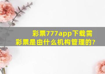 彩票777app下载需彩票是由什么机构管理的?