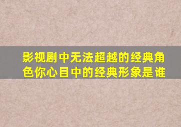 影视剧中无法超越的经典角色,你心目中的经典形象是谁