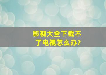 影视大全下载不了电视怎么办?