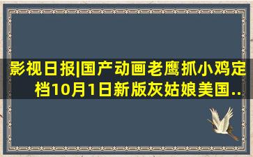 影视日报|国产动画《老鹰抓小鸡》定档10月1日;新版《灰姑娘》美国...