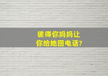 彼得,你妈妈让你给她回电话?