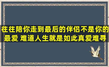 往往陪你走到最后的伴侣不是你的最爱。 难道人生就是如此,真爱难寻?