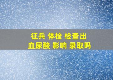 征兵 体检 检查出 血尿酸 影响 录取吗