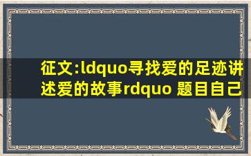 征文:“寻找爱的足迹,讲述爱的故事” 题目自己定 要500字。注意哟! ! !...